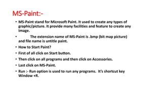 MS-Paint:-
• MS-Paint stand for Microsoft Paint. It used to create any types of
graphic/picture. It provide many facilities and feature to create any
Image.
• The extension name of MS-Paint is .bmp (bit map picture)
and file name is untitle paint.
• How to Start Paint?
• First of all click on Start button.
• Then click on all programs and then click on Accessories.
• Last click on MS-Paint.
• Run :- Run option is used to run any programs. It’s shortcut key
Window +R.
 
