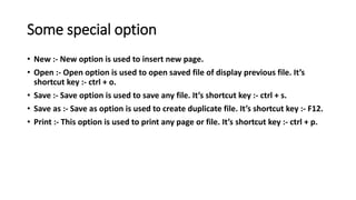 Some special option
• New :- New option is used to insert new page.
• Open :- Open option is used to open saved file of display previous file. It’s
shortcut key :- ctrl + o.
• Save :- Save option is used to save any file. It’s shortcut key :- ctrl + s.
• Save as :- Save as option is used to create duplicate file. It’s shortcut key :- F12.
• Print :- This option is used to print any page or file. It’s shortcut key :- ctrl + p.
 