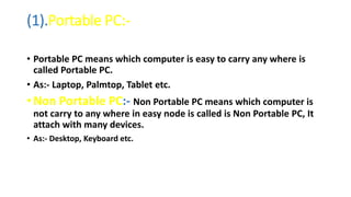 (1).Portable PC:-
• Portable PC means which computer is easy to carry any where is
called Portable PC.
• As:- Laptop, Palmtop, Tablet etc.
• Non Portable PC:- Non Portable PC means which computer is
not carry to any where in easy node is called is Non Portable PC, It
attach with many devices.
• As:- Desktop, Keyboard etc.
 