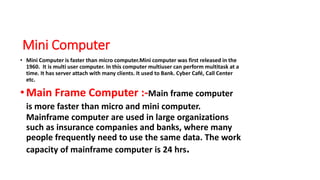 Mini Computer
• Mini Computer is faster than micro computer.Mini computer was first released in the
1960. It is multi user computer. In this computer multiuser can perform multitask at a
time. It has server attach with many clients. It used to Bank. Cyber Café, Call Center
etc.
•Main Frame Computer :-Main frame computer
is more faster than micro and mini computer.
Mainframe computer are used in large organizations
such as insurance companies and banks, where many
people frequently need to use the same data. The work
capacity of mainframe computer is 24 hrs.
 
