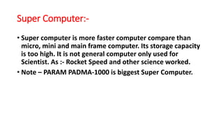 Super Computer:-
• Super computer is more faster computer compare than
micro, mini and main frame computer. Its storage capacity
is too high. It is not general computer only used for
Scientist. As :- Rocket Speed and other science worked.
• Note – PARAM PADMA-1000 is biggest Super Computer.
 