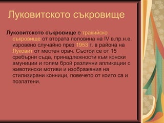 Луковитското съкровище Луковитското съкровище  е  тракийско   съкровище  от втората половина на IV в.пр.н.е. изровено случайно през  1953  г. в района на  Луковит  от местен орач. Състои се от 15 сребърни съда, принадлежности към конски амуниции и голям брой различни апликации с животински мотиви и изображения на стилизирани конници, повечето от които са и позлатени.  