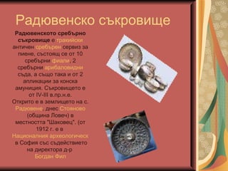 Рад ювенско съкровище Радювенското сребърно съкровище  е  тракийски  античен  сребърен  сервиз за пиене, състоящ се от 10 сребърни  фиали , 2 сребърни  арибаловидни  съда, а също така и от 2 апликации за конска амуниция. Съкровището е от IV-III в.пр.н.е. Открито е в землището на с.  Радювене , днес  Стояново  (община Ловеч) в местността "Шаковец". (от 1912 г. е в  Националния археологически музей  в София със съдействието на директора д-р  Богдан Фил 