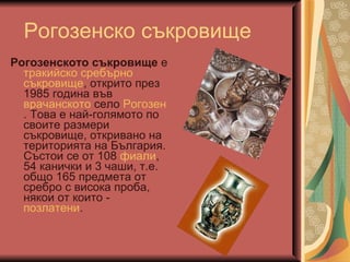 Рогозенско съкровище Рогозенското съкровище  е  тракийско   сребърно   съкровище , открито през 1985 година във  врачанското  село  Рогозен . Това е най-голямото по своите размери съкровище, откривано на територията на България. Състои се от 108  фиали , 54 канички и 3 чаши, т.е. общо 165 предмета от сребро с висока проба, някои от които -  позлатени .  