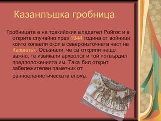 Казанлъшка гробниц a Гробницата е на тракийския владетел Ройгос и е открита случайно през  1944  година от войници, които копаели окоп в североизточната част на  Казанлък . Осъзнали, че са открили нещо важно, те извикали археолог и той потвърдил предположенията им. Така бил открит забележителен паметник от ранноеленистическата епоха .  