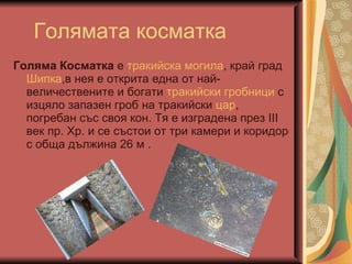 Голямата косматка Голяма Косматка  е  тракийска   могила , край град  Шипка ,в нея е открита една от най-величествените и богати  тракийски   гробници  с изцяло запазен гроб на тракийски  цар , погребан със своя кон. Тя е изградена през III век пр. Хр. и се състои от три камери и коридор с обща дължина 26 м . 