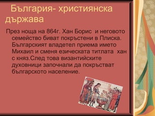 България- християнска държава През ноща на 864г. Хан Борис  и неговото семейство биват покръстени в Плиска. Българският владетел приема името Михаил и сменя езическата титлата  хан с княз.След това византийските духовници започнали да покръстват българското население. 