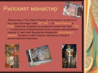 Рилският манастир Манастирът "Св. Иван Рилски" е построен на мястото на стара постница през  927 - 941  г. от  Иван Рилски  в  Рила  планина. В двора на днешния манастир през  1335  г. е издигната отбранителна кула и малка еднокорабна черква от местния феодален владетел  протосеваст   Хрельо . Кулата е най-старата запазена сграда в манастирския комплекс.  