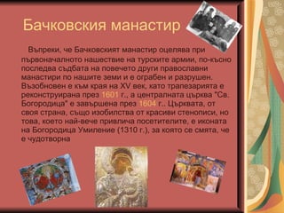 Бачковския манастир Въпреки, че Бачковският манастир оцелява при първоначалното нашествие на турските армии, по-късно последва съдбата на повечето други православни манастири по нашите земи и е ограбен и разрушен. Възобновен е към края на ХV век, като трапезарията е реконструирана през  1601  г., а централната църква "Св. Богородица" е завършена през  1604  г.. Църквата, от своя страна, също изобилства от красиви стенописи, но това, което най-вече привлича посетителите, е иконата на Богородица Умиление (1310 г.), за която се смята, че е чудотворна  