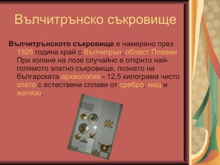 Вълчитрънско съкровище Вълчитрънското съкровище  е намерено през  1925  година край с. Вълчитрън ,  област Плевен . При копане на лозе случайно е открито най-голямото златно съкровище, познато на българската  археология  - 12,5 килограма чисто  злато  с естествени сплави от  сребро ,  мед  и  желязо .  