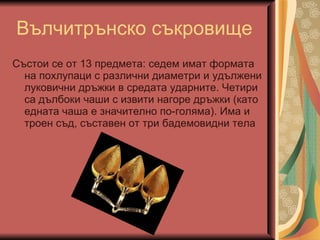 Вълчитрънско съкровище Състои се от 13 предмета: седем имат формата на похлупаци с различни диаметри и удължени луковични дръжки в средата ударните. Четири са дълбоки чаши с извити нагоре дръжки (като едната чаша е значително по-голяма). Има и троен съд, съставен от три бадемовидни тела 