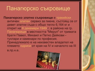 Панаг юрско съкровище Панагюрско златно съкровище  е  тракийски  античен  златен  сервиз за пиене, състоящ се от девет златни съда с общо тегло 6,164 кг и открит на  8 декември   1949  г. в района на гр.  Панагюрище  в местността "Мерул" от тримата братя Павел, Михаил и Петко Дейкови - тухлари и каменари по професия. Принадлежало е на неизвестен владетел на племето  одриси  от края на IV и началото на III в.пр.н.е .   