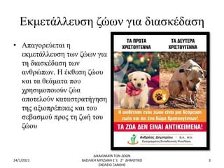 Εκμετάλλευση ζώων για διασκέδαση
• Απαγορεύεται η
εκμετάλλευση των ζώων για
τη διασκέδαση των
ανθρώπων. Η έκθεση ζώου
και τα θεάματα που
χρησιμοποιούν ζώα
αποτελούν καταστρατήγηση
της αξιοπρέπειας και του
σεβασμού προς τη ζωή του
ζώου
24/1/2021
ΔΙΚΑΙΩΜΑΤΑ ΤΩΝ ΖΩΩΝ
ΒΑΣΙΛΙΚΗ ΜΠΙΖΑΝΗ Ε΄1 2ο ΔΗΜΟΤΙΚΟ
ΣΧΟΛΕΙΟ ΞΑΝΘΗΣ
3
 