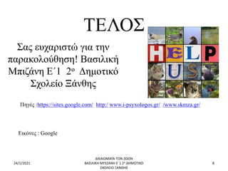 ΤΕΛΟΣ
Σας ευχαριστώ για την
παρακολούθηση! Βασιλική
Μπιζάνη Ε΄1 2ο Δημοτικό
Σχολείο Ξάνθης
24/1/2021
ΔΙΚΑΙΩΜΑΤΑ ΤΩΝ ΖΩΩΝ
ΒΑΣΙΛΙΚΗ ΜΠΙΖΑΝΗ Ε΄1 2ο ΔΗΜΟΤΙΚΟ
ΣΧΟΛΕΙΟ ΞΑΝΘΗΣ
8
Πηγές :https://sites.google.com/ http:/ www.i-psyxologos.gr/ /www.skmza.gr/
Εικόνες : Google
 