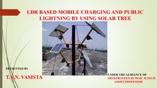 LDR BASED MOBILE CHARGING AND PUBLIC
LIGHTNING BY USING SOLAR TREE
PRESENTED BY
T.V.N. VASISTA
UNDER THE GUIDANCE OF
SRI B.PRAVEEN KUMAR M.TECH
ASSIST.PROFESSOR
 