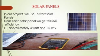 SOLAR PANELS
In our project we use 15 watt solar
Panels
From each solar panel we get 20-25%
efficiency
I.E approximately 3 watt and 18-19 v
 