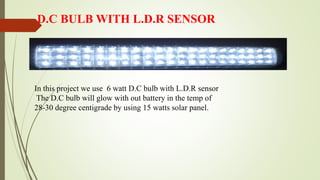D.C BULB WITH L.D.R SENSOR
In this project we use 6 watt D.C bulb with L.D.R sensor
The D.C bulb will glow with out battery in the temp of
28-30 degree centigrade by using 15 watts solar panel.
 