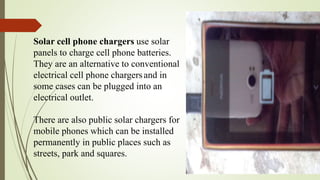 Solar cell phone chargers use solar
panels to charge cell phone batteries.
They are an alternative to conventional
electrical cell phone chargersand in
some cases can be plugged into an
electrical outlet.
There are also public solar chargers for
mobile phones which can be installed
permanently in public places such as
streets, park and squares.
 