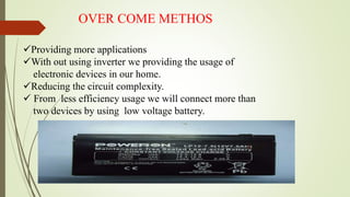 OVER COME METHOS
Providing more applications
With out using inverter we providing the usage of
electronic devices in our home.
Reducing the circuit complexity.
 From less efficiency usage we will connect more than
two devices by using low voltage battery.
 