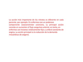 La acción más importante de los nitratos es diferente en cada
paciente, por ejemplo: En enfermos con un poderoso
componente vasoconstrictor coronario, su principal acción
consiste en aumentar el flujo sanguíneo arterial, en tanto, en
enfermos con lesiones relativamente fijas y umbral constante de
angina, su acción principal es la reducción de la demanda
miocárdicas de oxígeno.
 