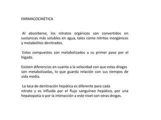 FARMACOCINÉTICA
Al absorberse, los nitratos orgánicos son convertidos en
sustancias más solubles en agua, tales como nitritos inorgánicos
y metabolitos denitrados.
Estos compuestos son metabolizados a su primer paso por el
hígado.
Existen diferencias en cuanto a la velocidad con que estas drogas
son metabolizadas, lo que guarda relación con sus tiempos de
vida media.
La tasa de denitración hepática es diferente para cada
nitrato y es influida por el flujo sanguíneo hepático, por una
hepatopatía o por la interacción a este nivel con otras drogas.
 