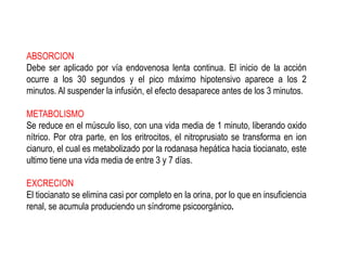 ABSORCION
Debe ser aplicado por vía endovenosa lenta continua. El inicio de la acción
ocurre a los 30 segundos y el pico máximo hipotensivo aparece a los 2
minutos. Al suspender la infusión, el efecto desaparece antes de los 3 minutos.
METABOLISMO
Se reduce en el músculo liso, con una vida media de 1 minuto, liberando oxido
nítrico. Por otra parte, en los eritrocitos, el nitroprusiato se transforma en ion
cianuro, el cual es metabolizado por la rodanasa hepática hacia tiocianato, este
ultimo tiene una vida media de entre 3 y 7 días.
EXCRECION
El tiocianato se elimina casi por completo en la orina, por lo que en insuficiencia
renal, se acumula produciendo un síndrome psicoorgánico.
 
