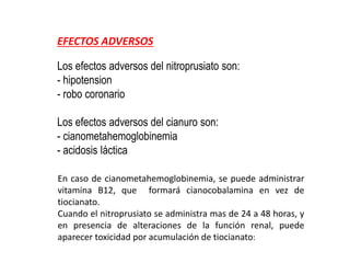 EFECTOS ADVERSOS
Los efectos adversos del nitroprusiato son:
- hipotension
- robo coronario
Los efectos adversos del cianuro son:
- cianometahemoglobinemia
- acidosis láctica
En caso de cianometahemoglobinemia, se puede administrar
vitamina B12, que formará cianocobalamina en vez de
tiocianato.
Cuando el nitroprusiato se administra mas de 24 a 48 horas, y
en presencia de alteraciones de la función renal, puede
aparecer toxicidad por acumulación de tiocianato:
 