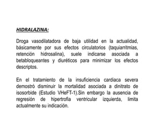 HIDRALAZINA:
Droga vasodilatadora de baja utilidad en la actualidad,
básicamente por sus efectos circulatorios (taquiarritmias,
retención hidrosalina), suele indicarse asociada a
betabloqueantes y diuréticos para minimizar los efectos
descriptos.
En el tratamiento de la insuficiencia cardiaca severa
demostró disminuir la mortalidad asociada a dinitrato de
isosorbide (Estudio VHeFT-1).Sin embargo la ausencia de
regresión de hipertrofia ventricular izquierda, limita
actualmente su indicación.
 