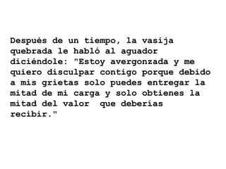 Después de un tiempo, la vasija
quebrada le habló al aguador
diciéndole: "Estoy avergonzada y me
quiero disculpar contigo porque debido
a mis grietas solo puedes entregar la
mitad de mi carga y solo obtienes la
mitad del valor que deberías
recibir."
 