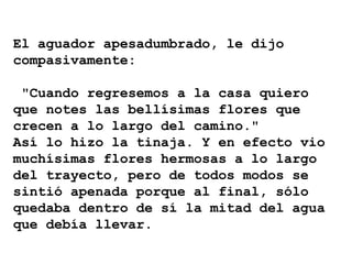 El aguador apesadumbrado, le dijo
compasivamente:
"Cuando regresemos a la casa quiero
que notes las bellísimas flores que
crecen a lo largo del camino."
Así lo hizo la tinaja. Y en efecto vio
muchísimas flores hermosas a lo largo
del trayecto, pero de todos modos se
sintió apenada porque al final, sólo
quedaba dentro de sí la mitad del agua
que debía llevar.
 