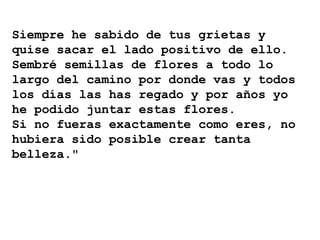 Siempre he sabido de tus grietas y
quise sacar el lado positivo de ello.
Sembré semillas de flores a todo lo
largo del camino por donde vas y todos
los días las has regado y por años yo
he podido juntar estas flores.
Si no fueras exactamente como eres, no
hubiera sido posible crear tanta
belleza."
 