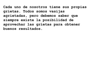 Cada uno de nosotros tiene sus propias
grietas. Todos somos vasijas
agrietadas, pero debemos saber que
siempre existe la posibilidad de
aprovechar las grietas para obtener
buenos resultados.
 
