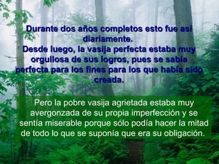 Durante dos años completos esto fue así diariamente.  Desde luego, la vasija perfecta estaba muy orgullosa de sus logros, pues se sabía perfecta para los fines para los que había sido creada. Pero la pobre vasija agrietada estaba muy avergonzada de su propia imperfección y se sentía miserable porque sólo podía hacer la mitad de todo lo que se suponía que era su obligación.  