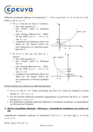 Σελίδα 12 από 18
Εκθετική συνάρτηση ορίζουμε τη συνάρτηση  f : 0,  με   χ
f x α , α 0 και α 1 , δη-
λαδή    α 0,1 1,  
 Αν α 1 τότε για την   x
f x α ισχύουν:
o έχει πεδίο ορισμού το
o έχει σύνολο τιμών το διάστημα
 0,
o είναι γνησίως αύξουσα στο δηλα-
δή για κάθε 1 2x ,x  , αν 1 2x x
τότε 21 xx
α α
o η γραφική της παράσταση τέμνει τον
άξονα yy ' στο σημείο  Α 0,1 και
έχει ασύμπτωτη τον αρνητικό ημιά-
ξονα των x .
 Αν 0 α 1  τότε για την   x
f x α ι-
σχύουν:
o έχει πεδίο ορισμού το
o έχει σύνολο τιμών το διάστημα
 0,
o είναι γνησίως φθίνουσα στο δηλα-
δή για κάθε 1 2x ,x  , αν 1 2x x
τότε 21 xx
α α
o η γραφική της παράσταση τέμνει τον
άξονα yy ' στο σημείο  Α 0,1 και
έχει ασύμπτωτη τον θετικό ημιάξονα
των x .
Σχόλιο χρήσιμο για ασκήσεις με εκθετικές εξισώσεις
 Αν 1 2x x τότε 21 xχ
α α (λόγω μονοτονίας της   x
f x α ) οπότε με απαγωγή σε άτοπο
έχουμε 21 xx
1 2α α x x  
 Για την επίλυση εκθετικών ανισώσεων εφαρμόζουμε τη μονοτονία της   x
f x α , προσέ-
χοντας αν α 1 ή 0 α 1 
 Στη διαδικασία επίλυσης εκθετικών εξισώσεων ή ανισώσεων μπορούμε να εφαρμόζουμε
τις ιδιότητες των δυνάμεων.
2. Έννοια λογαρίθμου (Ορισμός – Ιδιότητες) – Λογαριθμική συνάρτηση και μελέτη αυ-
τής
Λογαριθμική συνάρτηση ορίζουμε τη συνάρτηση  f : 0,  με   αf x log x , α 0 και
α 1 , x 0 .
Ισχύει: θ
αlog x θ α x  
 
