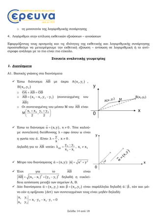 Σελίδα 14 από 18
o τη μονοτονία της λογαριθμικής συνάρτησης
4. Λογάριθμοι στην επίλυση εκθετικών εξισώσεων – ανισώσεων
Εφαρμόζοντας τους ορισμούς και τις ιδιότητες της εκθετικής και λογαριθμικής συνάρτησης
προσπαθούμε να μετατρέψουμε την εκθετική εξίσωση – ανίσωση σε λογαριθμική ή το αντί-
στροφο ανάλογα με το πιο είναι πιο εύκολο.
Στοιχεία αναλυτικής γεωμετρίας
1. Διανύσματα
Α1. Βασικές γνώσεις στα διανύσματα
 Έστω διάνυσμα ΑΒ

με άκρα  1 1Α x , y ,
 2 2Β x , y
o ΟΑ ΑΒ ΟΒ 
  
o  2 1 2 1ΑΒ x x ,y y  

(συντεταγμένες του
ΑΒ

)
o Οι συντεταγμένες του μέσου Μ του ΑΒ

είναι
1 2 1 2x x y y
Μ ,
2 2
  
 
 
 Έστω το διάνυσμα  α x,y

, x 0 . Τότε καλού-
με συντελεστή διεύθυνσης λ εφω όπου ω είναι
η γωνία του α

. Είναι
y
λ
x
 , x 0 .
Δηλαδή για το ΑΒ

ισχύει 2 1
ΑΒ
2 1
y y
λ
x x



 , 1 2x x
 Μέτρο του διανύσματος  α x, y

: 2 2
α x y 

 Έτσι για το ΑΒ

είναι
   
2 2
2 1 2 1ΑΒ x x y y   

δηλαδή η ευκλεί-
δεια απόσταση μεταξύ των σημείων Α, Β.
 Δύο διανύσματα  1 1α x , y

και  2 2β x ,y

είναι παράλληλα δηλαδή α β

, εάν και μό-
νο εάν η ορίζουσα  det των συντεταγμένων τους είναι μηδέν δηλαδή:
1 1
1 2 2 1
2 2
x y
x y x y 0
x y
    
 