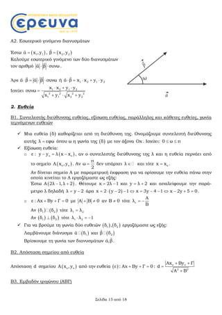 Σελίδα 15 από 18
Α2. Εσωτερικό γινόμενο διανυσμάτων
Έστω  1 1α x , y

,  2 2β x ,y

Καλούμε εσωτερικό γινόμενο των δύο διανυσμάτων
τον αριθμό α β συνω 

.
Άρα α β α β συνω   
  
ή 1 2 1 2α β x x y y    

Ισχύει 1 2 1 2
2 2 2 2
1 1 2 2
x x y y
συνω
x y x y
  

  
2. Ευθεία
Β1. Συντελεστής διεύθυνσης ευθείας, εξίσωση ευθείας, παράλληλες και κάθετες ευθείες, γωνία
τεμνόμενων ευθειών
 Μια ευθεία  δ καθορίζεται από τη διεύθυνση της. Ονομάζουμε συντελεστή διεύθυνσης
αυτής λ εφω όπου ω η γωνία της  δ με τον άξονα Οx . Ισχύει: 0 ω π 
 Εξίσωση ευθεία:
o  o oε : y y λ x x   , αν ο συντελεστής διεύθυνσης της λ και η ευθεία περνάει από
το σημείο  o oΑ x , y . Αν
π
ω
2
 δεν υπάρχει λ  και τότε ox x .
Αν δίνεται σημείο Α με παραμετρική έκφραση για να ορίσουμε την ευθεία πάνω στην
οποία κινείται το Α εργαζόμαστε ως εξής:
Έστω  A 2λ 1,λ 2  . Θέτουμε x 2λ 1  και y λ 2  και απαλείφουμε την παρά-
μετρο λ δηλαδή λ y 2  άρα  x 2 y 2 1 x 3y 4 1 x 2y 5 0            .
o ε : Αx By Γ 0   με A B 0  αν B 0 τότε ε
Α
λ
Β
 
Αν    1 2δ δ τότε 1 2λ λ
Αν    1 2δ δ τότε 1 2λ λ 1  
 Για να βρούμε τη γωνία δύο ευθειών    1 2δ , δ εργαζόμαστε ως εξής:
Λαμβάνουμε διάνυσμα  1α δ

και  2β δ

Βρίσκουμε τη γωνία των διανυσμάτων α,β

.
Β2. Απόσταση σημείου από ευθεία
Απόσταση d σημείου  o oA x , y από την ευθεία  ε : Αχ Βy Γ 0   : o o
2 2
Ax By Γ
d
Α Β
 


Β3. Εμβαδόν τριγώνου (ΑΒΓ)
 