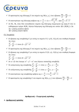 Σελίδα 17 από 18
 Η εφαπτομένη της έλλειψης C στο σημείο της  1 1Μ x , y έχει εξίσωση 1 1
2 2
xx yy
1
α β
 
 Η εκκεντρότητα της έλλειψης ορίζεται ως
γ
ε 1
α
  ή
2 2
α β
ε
α

 , άρα 2β
1 ε
α
 
 Αν 1Μ , 2Μ είναι δύο οποιαδήποτε σημεία της έλλειψης συμμετρικά ως προς Ο τότε το
ευθύγραμμο τμήμα 1 2Μ Μ λέγεται διάμετρος της έλλειψης και ισχύει  1 22β Μ Μ 2α 
2α  μήκος μεγάλου άξονα
2β  μήκος μικρού άξονα
Γ5. Υπερβολή
 Η εξίσωση της υπερβολής C με εστίες τα σημεία  Ε' γ,0 ,  Ε γ,0 και σταθερή διαφορά
2α είναι:
2 2
2 2
x y
1
α β
  όπου 2 2
β γ α 
 Η εφαπτομένη της έλλειψης C στο σημείο της  1 1Μ x , y έχει εξίσωση 1 1
2 2
xx yy
1
α β
 
 Η εξίσωση της υπερβολής C με εστίες τα σημεία  Ε' 0, γ ,  Ε 0,γ και σταθερή διαφορά
2α είναι:
2 2
2 2
y x
1
α β
  όπου 2 2
β γ α 
 Αν α β τότε έχουμε 2 2 2
x y α  που λέγεται ισοσκελής υπερβολή
 Οι ασύμπτωτες της υπερβολής
2 2
2 2
x y
1
α β
  είναι
β
y x
α
 ,
β
y x
α
 
 Οι ασύμπτωτες της υπερβολής
2 2
2 2
y x
1
α β
  είναι
α
y x
β
 ,
α
y x
β
 
 Η εκκεντρότητα της υπερβολής ορίζεται ως
γ
ε 1
α
  ή 2β
ε 1
α
 
 Η εφαπτομένη της υπερβολής C στο σημείο της  1 1Μ x , y έχει εξίσωση 1 1
2 2
yy xx
1
α β
 
Αριθμητική – Γεωμετρική πρόοδος
1. Αριθμητική πρόοδος
 