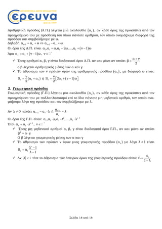 Σελίδα 18 από 18
Αριθμητική πρόοδος (Α.Π.) λέγεται μια ακολουθία  να , αν κάθε όρος της προκύπτει από τον
προηγούμενο του με πρόσθεση του ίδιου πάντοτε αριθμού, τον οποίο ονομάζουμε διαφορά της
προόδου και συμβολίζουμε με ω.
Δηλαδή ν 1 να α ω    ν 1 να α ω  
Οι όροι της Α.Π. είναι  1 1 1 1α ,α ω,α 2ω,...,α ν 1 ω   
Άρα  ν 1α α ν 1 ω   , *
ν 
 Τρεις αριθμοί α, β, γ είναι διαδοχικοί όροι Α.Π. αν και μόνο αν ισχύει
α γ
β
2


ο β λέγεται αριθμητικός μέσος των α και γ
 Το άθροισμα των ν πρώτων όρων της αριθμητικής προόδου  να , με διαφορά ω είναι:
 ν 1 ν
ν
S α α
2
  ή  ν 1
ν
S 2α ν 1 ω
2
    
2. Γεωμετρική πρόοδος
Γεωμετρική πρόοδος (Γ.Π.) λέγεται μια ακολουθία  να , αν κάθε όρος της προκύπτει από τον
προηγούμενο του με πολλαπλασιασμό επί το ίδιο πάντοτε μη μηδενικό αριθμό, τον οποίο ονο-
μάζουμε λόγο της προόδου και τον συμβολίζουμε με λ.
Αν λ 0 ισχύει ν 1 να α λ   ή ν 1
ν
α
λ
α


Οι όροι της Γ.Π. είναι: 2 ν 1
1 1 1 1α ,α λ,α λ ,...,α λ 
  
Έτσι ν 1
ν 1α α λ 
  , *
ν 
 Τρεις μη μηδενικοί αριθμοί α, β, γ είναι διαδοχικοί όροι Γ.Π., αν και μόνο αν ισχύει
2
β α γ 
Ο β λέγεται γεωμετρικός μέσος των α και γ
 Το άθροισμα των πρώτων ν όρων μιας γεωμετρικής προόδου  να με λόγο λ 1 είναι
ν
ν 1
λ 1
S α
λ 1



 Αν λ 1 τότε το άθροισμα των άπειρων όρων της γεωμετρικής προόδου είναι: 1α
S
1 λ


 