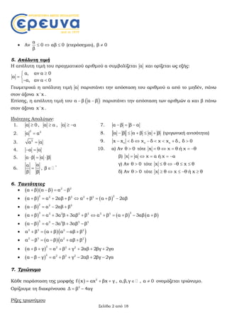 Σελίδα 2 από 18
 Αν
α
0
β
  αβ 0 (ετερόσημοι), β 0
5. Απόλυτη τιμή
Η απόλυτη τιμή του πραγματικού αριθμού α συμβολίζεται α και ορίζεται ως εξής:
α, αν α 0
α
α, αν α 0

 
 
Γεωμετρικά η απόλυτη τιμή α παριστάνει την απόσταση του αριθμού α από το μηδέν, πάνω
στον άξονα x 'x .
Επίσης, η απόλυτη τιμή του  α β α β  παριστάνει την απόσταση των αριθμών α και β πάνω
στον άξονα x 'x .
Ιδιότητες Απολύτων:
1. α 0 , α α , α α 
2.
2 2
α α
3. 2
α α
4. α α 
5. α β α β  
6.
αα
β β
 , *
β 
7. α β β α  
8. α β α β α β     (τριγωνική ανισότητα)
9. o ο οx x δ χ δ χ χ δ       , δ 0
10. α) Αν θ 0 τότε x θ χ θ ή χ θ    
β) χ α χ α ή χ α    
γ) Αν θ 0 τότε x θ θ x θ    
δ) Αν θ 0 τότε x θ x θ ή x θ    
6. Ταυτότητες
    2 2
α β α β α β   
    
2 22 2 2 2
α β α 2αβ β α β α β 2αβ        
  
2 2 2
α β α 2αβ β   
      
3 33 2 2 3 3 3
α β α 3α β 3αβ β α β α β 3αβ α β          
  
3 3 2 3 3
α β α 3α β 3αβ β    
   3 3 2 2
α β α β α αβ β    
   3 3 2 2
α β α β α αβ β    
  
2 2 2 2
α β γ α β γ 2αβ 2βγ 2γα       
  
2 2 2 2
α β γ α β γ 2αβ 2βγ 2γα       
7. Τριώνυμο
Κάθε παράσταση της μορφής   2
f x αx βx γ   , α,β,γ  , α 0 ονομάζεται τριώνυμο.
Ορίζουμε τη διακρίνουσα 2
Δ β 4αγ 
Ρίζες τριωνύμου
 