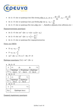 Σελίδα 3 από 18
 Αν Δ 0 τότε το τριώνυμο έχει δύο άνισες ρίζες 1 2ρ ,ρ με 1
β Δ
ρ
2α
 
 , 2
β Δ
ρ
2α
 

 Αν Δ 0 τότε το τριώνυμο έχει μια διπλή ρίζα την 1 2
β
ρ ρ
2α

 
 Αν Δ 0 τότε το τριώνυμο δεν έχει ρίζες στο , δηλαδή η εξίσωση είναι αδύνατη στο
Παραγοντοποίηση τριωνύμου
 Αν Δ 0 τότε   2
1 2αx βx γ α x ρ x ρ    
 Αν Δ 0 τότε
2
2 β
αx βx γ α x
2α
 
    
 
 Αν Δ 0 τότε το τριώνυμο δεν παραγοντοποιείται
Τύποι του VIETA
 1 2
β
S ρ ρ
α

  
 1 2
γ
P ρ ρ
α
  
 2 2
αx βx γ 0 x Sx P 0      
Πρόσημο τριωνύμου   2
f x αx βx γ  
 Αν Δ 0
 Αν Δ 0
 Αν Δ 0
Γραφική παράσταση τριωνύμου
 