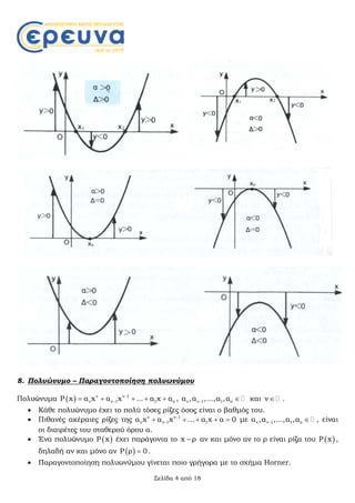 Σελίδα 4 από 18
8. Πολυώνυμο – Παραγοντοποίηση πολυωνύμου
Πολυώνυμα   ν ν 1
ν ν 1 1 οP x α x α x ... α x α
     , ν ν 1 1 οα ,α ,...,α ,α  και ν  .
 Κάθε πολυώνυμο έχει το πολύ τόσες ρίζες όσος είναι ο βαθμός του.
 Πιθανές ακέραιες ρίζες της ν ν 1
ν ν 1 1α x α x ... α x α 0
     με ν ν 1 1 οα ,α ,...,α ,α  , είναι
οι διαιρέτες του σταθερού όρου α.
 Ένα πολυώνυμο  P x έχει παράγοντα το x ρ αν και μόνο αν το ρ είναι ρίζα του  P x ,
δηλαδή αν και μόνο αν  P ρ 0 .
 Παραγοντοποίηση πολυωνύμου γίνεται ποιο γρήγορα με το σχήμα Horner.
 