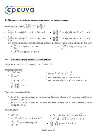 Σελίδα 5 από 18
9. Εξισώσεις – Ανισώσεις που μετατρέπονται σε πολυωνυμικές
Ανισώσεις της μορφής
 
 
A x
0
B x
 ή
 
 
A x
0
B x


 
 
A x
0
B x
     A x B x 0  με  B x 0

 
 
A x
0
B x
     A x B x 0  με  B x 0

 
 
A x
0
B x
     A x B x 0  με  B x 0

 
 
A x
0
B x
     A x B x 0  με  B x 0
 Στις ρητές και στις άρρητες εξισώσεις ή ανισώσεις προσέχουμε τους περιορισμούς. Δηλαδή:

 
 
A x
0
B x
 πρέπει  B x 0
  A x κ πρέπει  A x 0

 
 
A x
λ
B x
 πρέπει  B x 0
10. Δυνάμεις – Ρίζες πραγματικών αριθμών
Ορίζουμε  ν *
α α α ... α ν φορές , ν και ν 2     
Ιδιότητες δυνάμεων
 κ λ κ λ
α α α 
 

κ
κ λ
λ
α
α
α


  
κκ κ
α β α β  

κκ
κ
α α
β β
 
  
 
, β 0
 Αν α 0 , 0
α 1 , ν
ν
1
α
α


 Αν ν περιττός τότε ν ν
x α x α  
 Αν ν άρτιος τότε ν ν
x α x α ή x α    
Ρίζες πραγματικών αριθμών
 Αν α 0 , η α παριστάνει τη μη αρνητική λύση της εξίσωσης 2
x α και ονομάζεται τε-
τραγωνική ρίζα του α .
 Αν α 0 , η ν
α παριστάνει τη μη αρνητική λύση της εξίσωσης ν
x α και ονομάζεται νι-
οστή ρίζα του α .
Ιδιότητες ριζών
 2
α α
 α β α β   με α 0 και β 0

α α
ββ
 με α 0 και β 0
 Αν α 0 τότε  
ν
ν
α α και νν
α α
 ν ν να β α β   με α 0 και β 0

ν
ν
ν
α α
ββ
 με α 0 και β 0
 