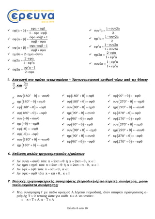 Σελίδα 8 από 18
  
εφα εφβ
εφ α β
1 εφα εφβ

 
 
  
σφα σφβ 1
σφ α β
σφβ σφα
 
 

  
σφα σφβ 1
σφ α β
σφβ σφα
 
 

 ημ2α 2 ημα συνα  
 2
2 εφα
εφ2α
1 εφ α




2
σφ α 1
σφ2α
2 σφα



 2 1 συν2α
συν α
2


 2 1 συν2α
ημ α
2


 2 1 συν2α
εφ α
1 συν2α



 2
2 εφα
ημ2α
1 εφ α




2
2
1 εφ α
συν2α
1 εφ α



5. Αναγωγή στο πρώτο τεταρτημόριο – Τριγωνομετρικοί αριθμοί γύρω από τις θέσεις
π
2
και
3π
2

 ο
συν 180 θ συνθ  

 ο
ημ 180 θ ημθ 
  ο
εφ 180 θ εφθ  
  ο
σφ 180 θ σφθ  
  συν θ συνθ 
  ημ θ ημθ  
  εφ θ εφθ  
  σφ θ σφθ  
  ο
συν 180 θ συνθ  
  ο
ημ 180 θ ημθ  
  ο
εφ 180 θ εφθ 
  ο
σφ 180 θ σφθ 
  ο
συν 90 θ ημθ 
  ο
ημ 90 θ συνθ 
  ο
εφ 90 θ σφθ 
  ο
σφ 90 θ εφθ 
  ο
συν 90 θ ημθ  
  ο
ημ 90 θ συνθ 
  ο
εφ 90 θ σφθ  
  ο
σφ 90 θ εφθ  
  ο
συν 270 θ ημθ  
  ο
ημ 270 θ συνθ  
  ο
εφ 270 θ σφθ 
  ο
σφ 270 θ εφθ 
  ο
συν 270 θ ημθ 
  ο
ημ 270 θ συνθ  
  ο
εφ 270 θ σφθ  
  ο
σφ 270 θ εφθ  
6. Επίλυση απλών τριγωνομετρικών εξισώσεων
 Αν συνx συνθ τότε x 2κπ θ  ή x 2κπ θ  , κ 
 Αν ημx ημθ τότε x 2κπ θ  ή x 2κπ π θ   , κ 
 Αν εφx εφθ τότε x κπ θ  , κ 
 Αν σφx σφθ τότε x κπ θ  , κ 
7. Βασικές τριγωνομετρικές συναρτήσεις (περιοδική-άρτια-περιττή συνάρτηση, μονο-
τονία-ακρότατα συνάρτησης)
 Μια συνάρτηση f με πεδίο ορισμού Α λέγεται περιοδική, όταν υπάρχει πραγματικός α-
ριθμός T 0 τέτοιος ώστε για κάθε x A να ισχύει:
o x T A, x T A   
 