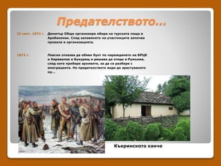 Предателството…
22 септ. 1872 г. Димитър Общи организира обира на турската поща в
Арабаконак. След залавянето на участниците започва
провала в организацията.
1873 г. Левски отказва да обяви бунт по нареждането на БРЦК
и Каравелов в Букурещ и решава да отиде в Румъния,
след като прибере архивите, за да се разбере с
емиграцията. Но предателството води до арестуването
му…
Къкринското ханче
 