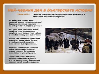 Най-черния ден в Българската история
19 февр. 1873 г. Левски е осъден на смърт чрез обесване. Присъдата е
изпълнена. Остава безсмъртието!
О, майко моя, родино мила,
защо тъй жално, тъй милно плачеш?
Гарване, и ти, птицо проклета,
на чий гроб там тъй грозно грачеш ?
Ох, зная, зная, ти плачеш, майко,
затуй, че ти си черна робиня,
затуй, че твоят свещен глас, майко,
е глас без помощ, глас във пустиня.
Плачи! Там близо край град София
стърчи, аз видях, черно бесило,
и твой един син, Българийо,
виси на него със страшна сила.
Гарванът грачи грозно, зловещо,
псета и вълци вият в полята,
старци се молят богу горещо,
жените плачат, пищят децата.
Зимата пее свойта зла песен,
вихрове гонят тръни в полето,
и студ, и мраз, и плач без надежда
навяват на теб скръб на сърцето.
 