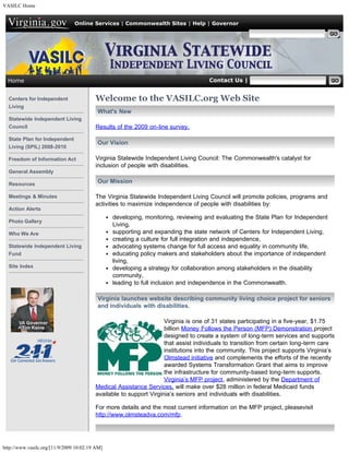 VASILC Home


                                Online Services | Commonwealth Sites | Help | Governor

                                                                                                    Search Virginia.gov




  Home                                                                              Contact Us | Search SILC


  Centers for Independent                Welcome to the VASILC.org Web Site
  Living
                                          What's New
  Statewide Independent Living
  Council                                Results of the 2009 on-line survey.

  State Plan for Independent
                                          Our Vision
  Living (SPIL) 2008-2010

  Freedom of Information Act             Virginia Statewide Independent Living Council: The Commonwealth's catalyst for
                                         inclusion of people with disabilities.
  General Assembly

  Resources
                                          Our Mission

  Meetings & Minutes                     The Virginia Statewide Independent Living Council will promote policies, programs and
                                         activities to maximize independence of people with disabilities by:
  Action Alerts
                                                developing, monitoring, reviewing and evaluating the State Plan for Independent
  Photo Gallery
                                                Living,
  Who We Are                                    supporting and expanding the state network of Centers for Independent Living,
                                                creating a culture for full integration and independence,
  Statewide Independent Living                  advocating systems change for full access and equality in community life,
  Fund                                          educating policy makers and stakeholders about the importance of independent
                                                living,
  Site Index                                    developing a strategy for collaboration among stakeholders in the disability
                                                community,
                                                leading to full inclusion and independence in the Commonwealth.

                                          Virginia launches website describing community living choice project for seniors
                                          and individuals with disabilities.

                                                                    Virginia is one of 31 states participating in a five-year, $1.75
                                                                    billion Money Follows the Person (MFP) Demonstration project
                                                                    designed to create a system of long-term services and supports
                                                                    that assist individuals to transition from certain long-term care
                                                                    institutions into the community. This project supports Virginia’s
                                                                    Olmstead initiative and complements the efforts of the recently
                                                                    awarded Systems Transformation Grant that aims to improve
                                                                    the infrastructure for community-based long-term supports. 
                                                                    Virginia’s MFP project, administered by the Department of
                                         Medical Assistance Services, will make over $28 million in federal Medicaid funds
                                         available to support Virginia’s seniors and individuals with disabilities.

                                         For more details and the most current information on the MFP project, pleasevisit
                                         http://www.olmsteadva.com/mfp.   




http://www.vasilc.org/[11/9/2009 10:02:19 AM]
 
