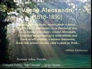 Vasile Alecsandri 
(1818-1890) 
S-acel rege al poeziei, vecinic tânăr si ferice, 
Ce din frunze îţi doineşte, ce cu fluierul îţi zice, 
Ce cu basmul povesteşte - veselul Alecsandri, 
Ce-nşirând mărgăritare pe-a stelei blânda raza 
Acum seculii străbate, o minune luminoasa, 
Acum râde printre lacrimi, când o cânta pe Dridi... 
(Mihai Eminescu) 
Profesor Adina Timofte 
Colegiul Tehnic “Ion Creangă” – Tîrgu-Neamţ 
 