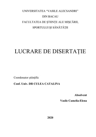 UNIVERSITATEA “VASILE ALECSANDRI”
DIN BACAU
FACULTATEA DE ȘTIINȚE ALE MIȘCĂRII,
SPORTULUI ȘI SĂNĂTĂȚII
LUCRARE DE DISERTAȚIE
Coordonator științific
Conf. Univ. DR CULEA CATALINA
Absolvent
Vasile Camelia-Elena
2020
 