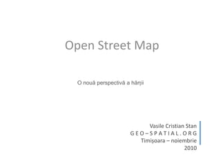 Open Street Map O nouă perspectivă a hărții Vasile Cristian Stan G E O – S P A T I A L . O R G Timișoara – noiembrie 2010 