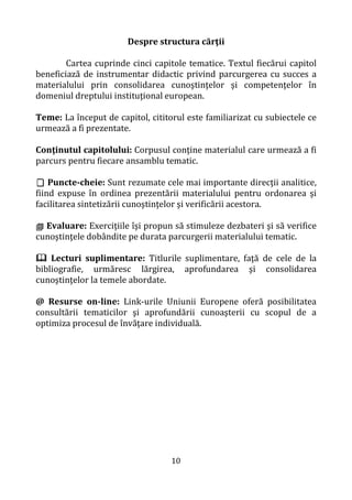 10
Despre structura cărţii
Cartea cuprinde cinci capitole tematice. Textul fiecărui capitol
beneficiază de instrumentar didactic privind parcurgerea cu succes a
materialului prin consolidarea cunoştinţelor şi competenţelor în
domeniul dreptului instituţional european.
Teme: La început de capitol, cititorul este familiarizat cu subiectele ce
urmează a fi prezentate.
Conţinutul capitolului: Corpusul conţine materialul care urmează a fi
parcurs pentru fiecare ansamblu tematic.
 Puncte-cheie: Sunt rezumate cele mai importante direcţii analitice,
fiind expuse în ordinea prezentării materialului pentru ordonarea şi
facilitarea sintetizării cunoştinţelor şi verificării acestora.
 Evaluare: Exerciţiile îşi propun să stimuleze dezbateri şi să verifice
cunoştinţele dobândite pe durata parcurgerii materialului tematic.
 Lecturi suplimentare: Titlurile suplimentare, faţă de cele de la
bibliografie, urmăresc lărgirea, aprofundarea şi consolidarea
cunoştinţelor la temele abordate.
@ Resurse on-line: Link-urile Uniunii Europene oferă posibilitatea
consultării tematicilor şi aprofundării cunoaşterii cu scopul de a
optimiza procesul de învăţare individuală.
 